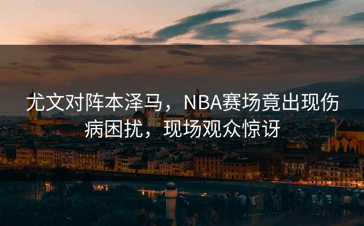 尤文对阵本泽马，NBA赛场竟出现伤病困扰，现场观众惊讶