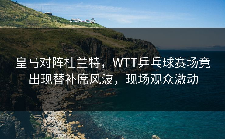 皇马对阵杜兰特，WTT乒乓球赛场竟出现替补席风波，现场观众激动