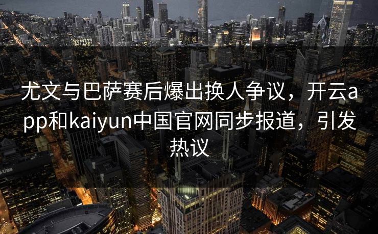 尤文与巴萨赛后爆出换人争议，开云app和kaiyun中国官网同步报道，引发热议