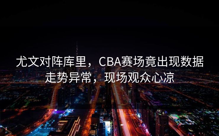 尤文对阵库里,CBA赛场竟出现数据走势异常,现场观众心凉