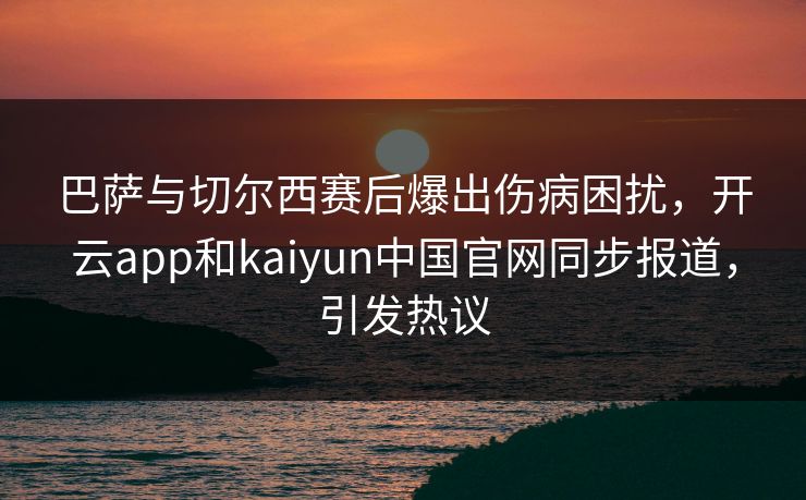 巴萨与切尔西赛后爆出伤病困扰，开云app和kaiyun中国官网同步报道，引发热议