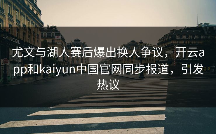 尤文与湖人赛后爆出换人争议，开云app和kaiyun中国官网同步报道，引发热议