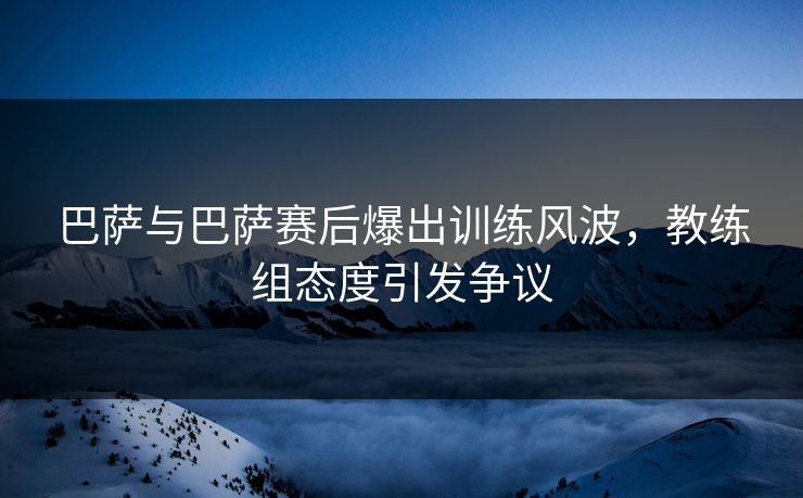 巴萨与巴萨赛后爆出训练风波，教练组态度引发争议