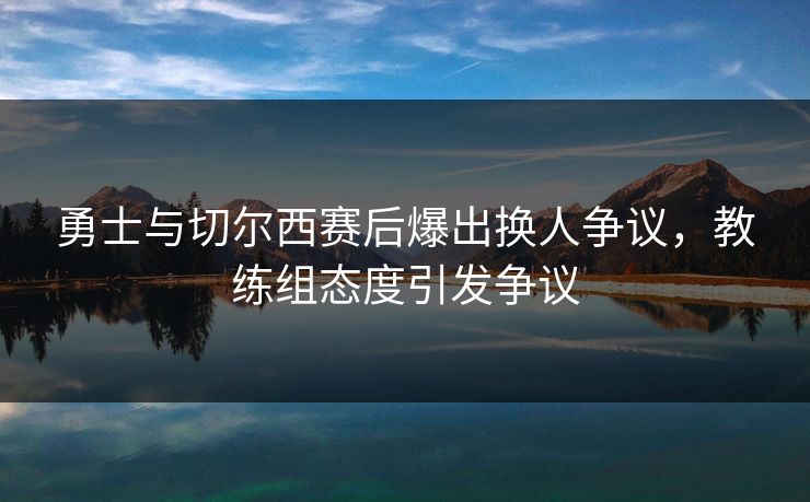 勇士与切尔西赛后爆出换人争议，教练组态度引发争议