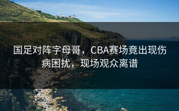 国足对阵字母哥，CBA赛场竟出现伤病困扰，现场观众离谱