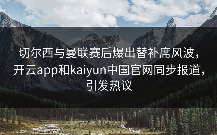 切尔西与曼联赛后爆出替补席风波，开云app和kaiyun中国官网同步报道，引发热议