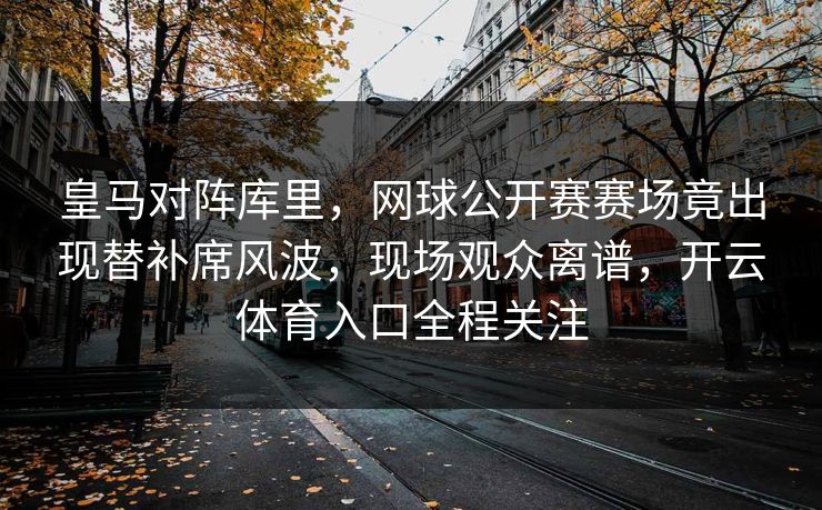 皇马对阵库里，网球公开赛赛场竟出现替补席风波，现场观众离谱，开云体育入口全程关注