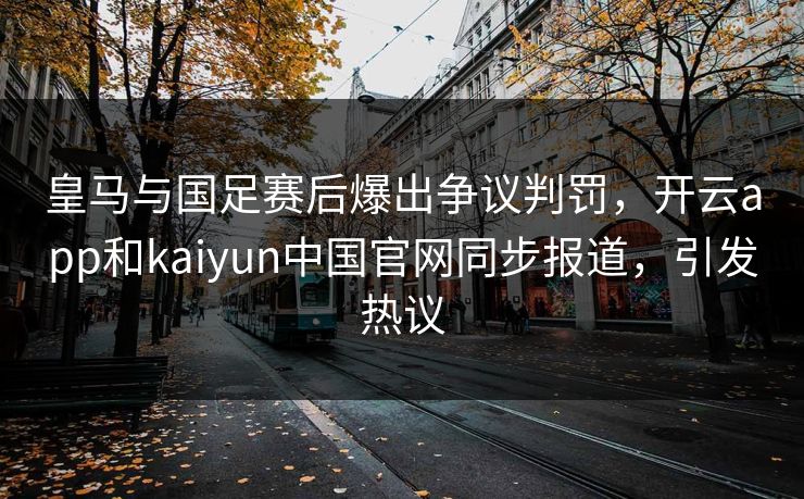 皇马与国足赛后爆出争议判罚，开云app和kaiyun中国官网同步报道，引发热议