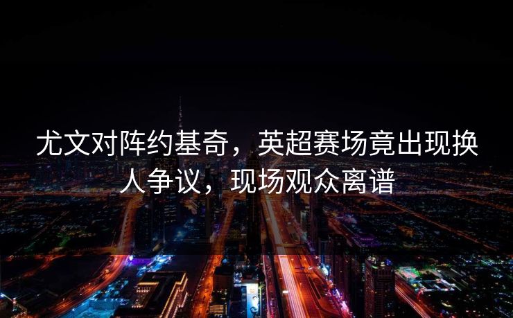 尤文对阵约基奇，英超赛场竟出现换人争议，现场观众离谱