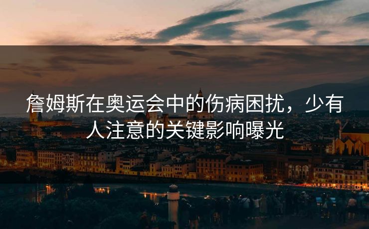 詹姆斯在奥运会中的伤病困扰，少有人注意的关键影响曝光