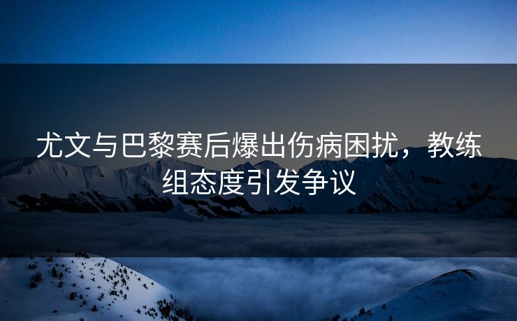 尤文与巴黎赛后爆出伤病困扰，教练组态度引发争议