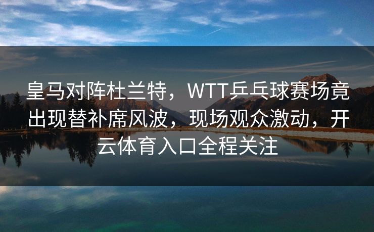 皇马对阵杜兰特，WTT乒乓球赛场竟出现替补席风波，现场观众激动，开云体育入口全程关注
