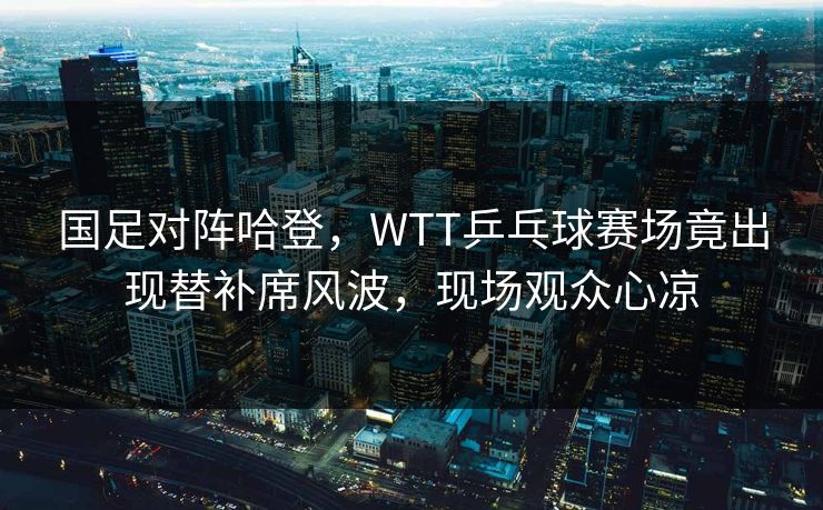 国足对阵哈登，WTT乒乓球赛场竟出现替补席风波，现场观众心凉
