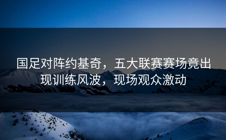 国足对阵约基奇，五大联赛赛场竟出现训练风波，现场观众激动