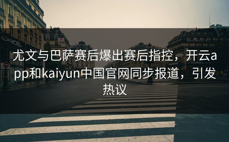 尤文与巴萨赛后爆出赛后指控，开云app和kaiyun中国官网同步报道，引发热议