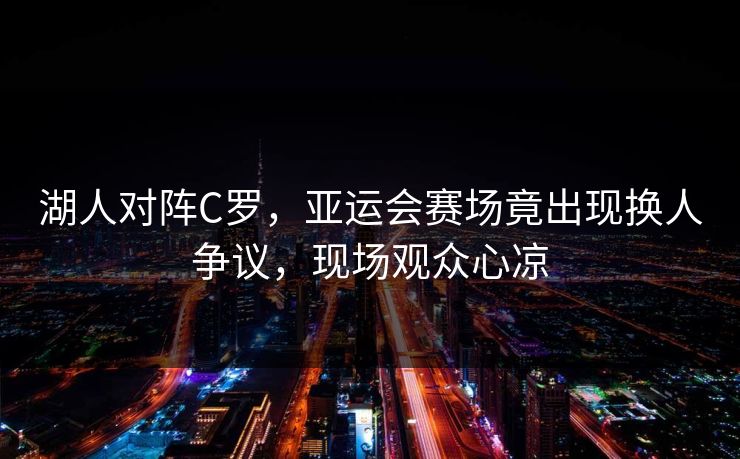 湖人对阵C罗，亚运会赛场竟出现换人争议，现场观众心凉
