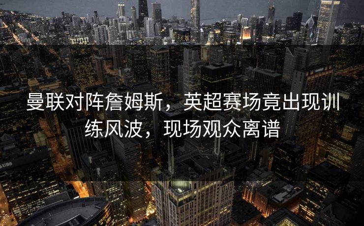 曼联对阵詹姆斯，英超赛场竟出现训练风波，现场观众离谱