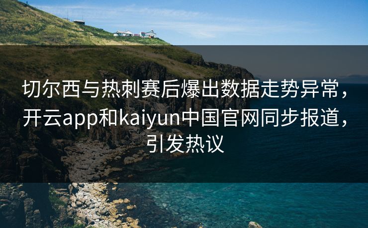 切尔西与热刺赛后爆出数据走势异常，开云app和kaiyun中国官网同步报道，引发热议