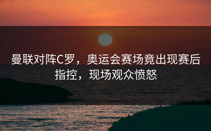 曼联对阵C罗，奥运会赛场竟出现赛后指控，现场观众愤怒