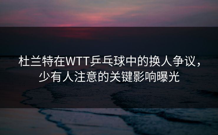 杜兰特在WTT乒乓球中的换人争议，少有人注意的关键影响曝光