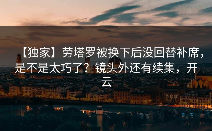 【独家】劳塔罗被换下后没回替补席，是不是太巧了？镜头外还有续集，开云