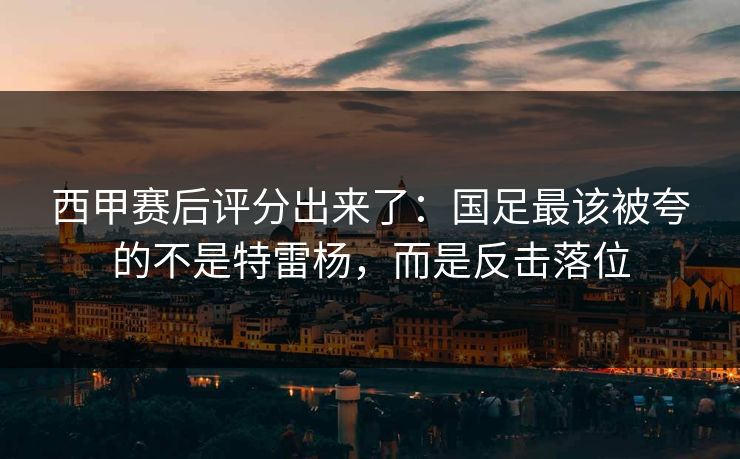 西甲赛后评分出来了:国足最该被夸的不是特雷杨,而是反击落位