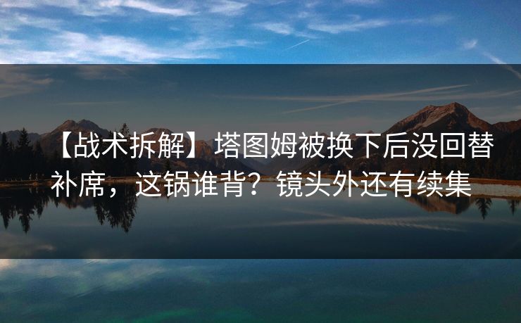 【战术拆解】塔图姆被换下后没回替补席,这锅谁背?镜头外还有续集