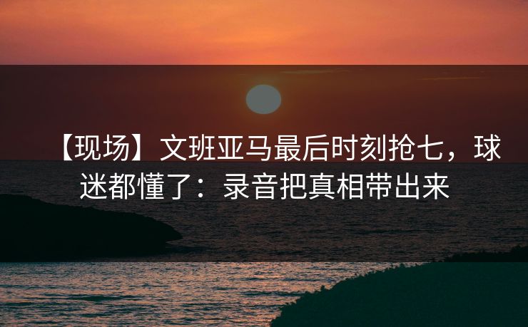 【现场】文班亚马最后时刻抢七,球迷都懂了:录音把真相带出来