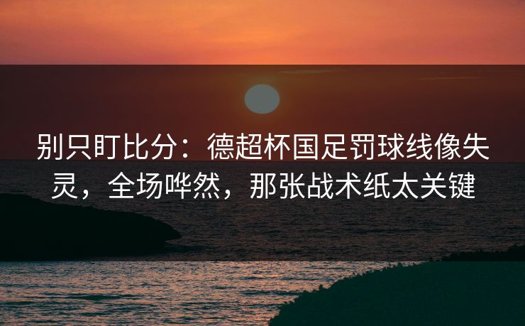 别只盯比分：德超杯国足罚球线像失灵，全场哗然，那张战术纸太关键